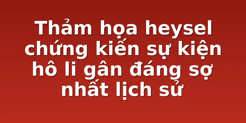 Thảm họa heysel chứng kiến sự kiện hô li gân đáng sợ nhất lịch sử