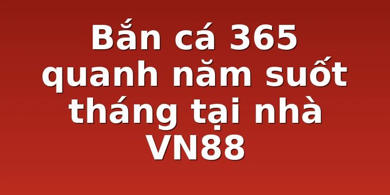 Bắn cá 365 quanh năm suốt tháng tại nhà VN88