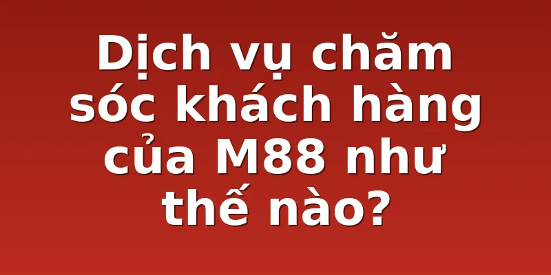 Dịch vụ chăm sóc khách hàng của M88 như thế nào?