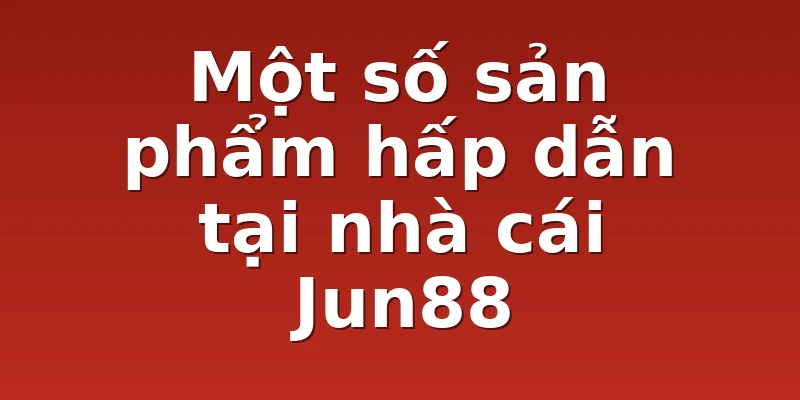 Một số sản phẩm hấp dẫn tại nhà cái Jun88