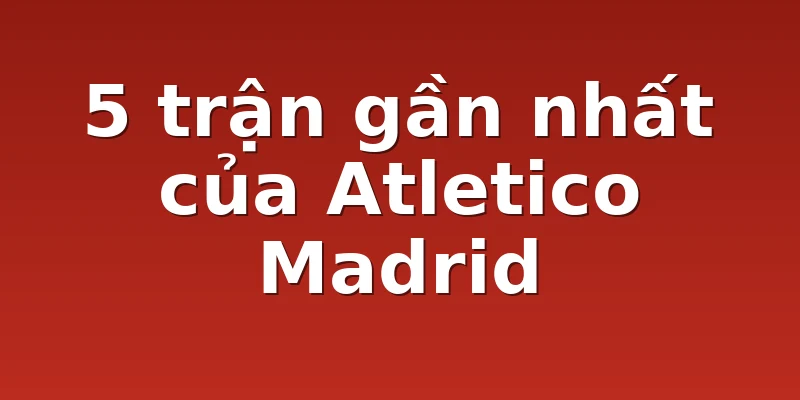 5 trận gần nhất của Atletico Madrid