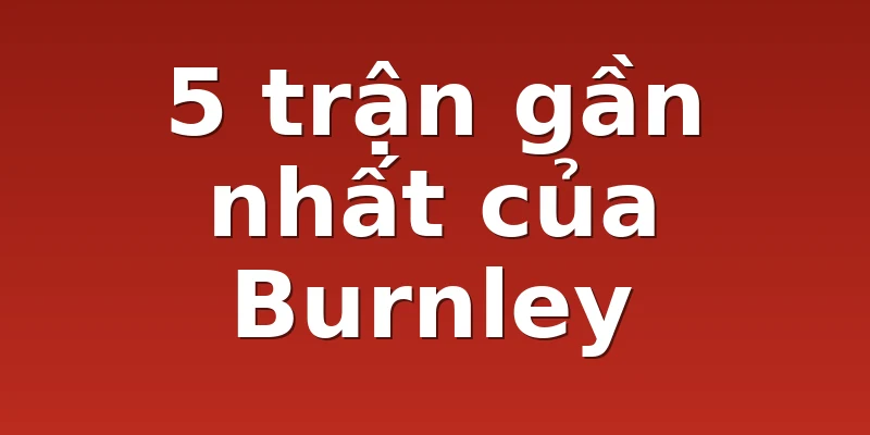 5 trận gần nhất của Burnley