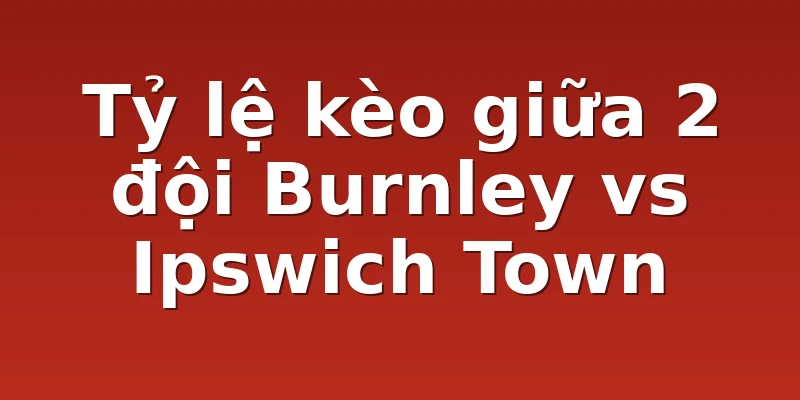Tỷ lệ kèo giữa 2 đội Burnley vs Ipswich Town