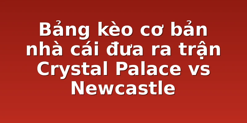Bảng kèo cơ bản nhà cái đưa ra trận Crystal Palace vs Newcastle