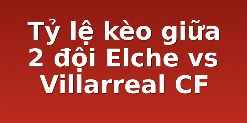 Tỷ lệ kèo giữa 2 đội Elche vs Villarreal CF
