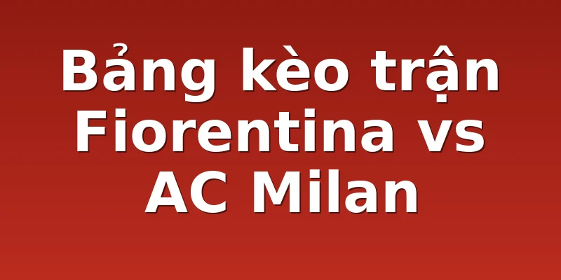 Bảng kèo trận Fiorentina vs AC Milan