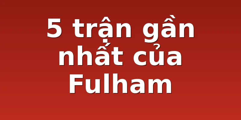 5 trận gần nhất của Fulham