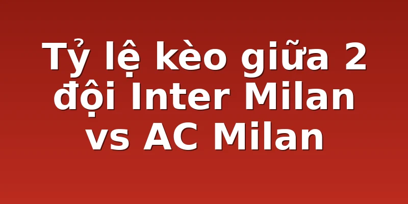 Tỷ lệ kèo giữa 2 đội Inter Milan vs AC Milan