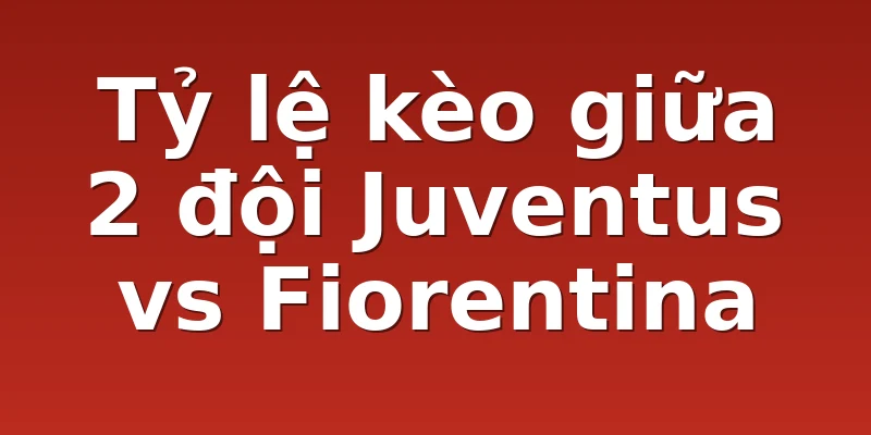 Tỷ lệ kèo giữa 2 đội Juventus vs Fiorentina