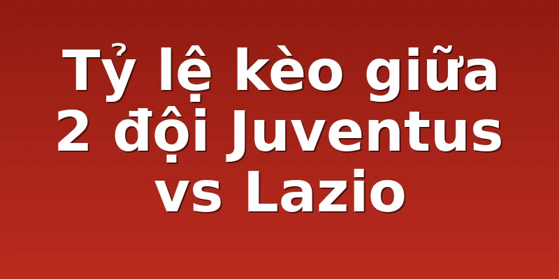 Tỷ lệ kèo giữa 2 đội Juventus vs Lazio