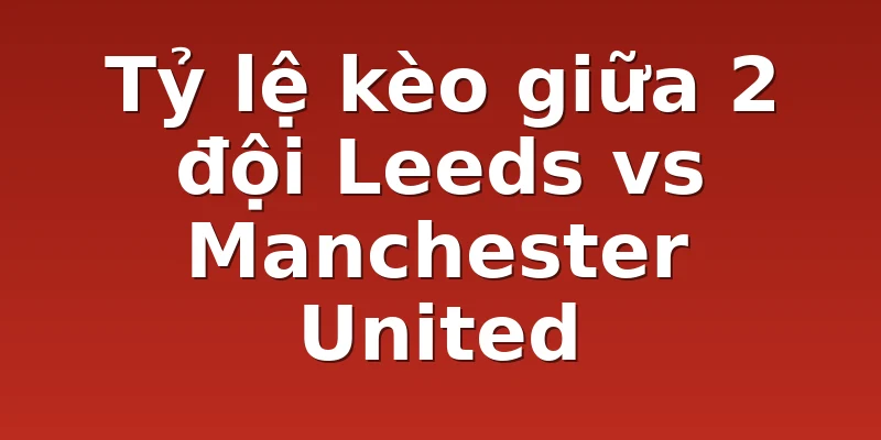 Tỷ lệ kèo giữa 2 đội Leeds vs Manchester United
