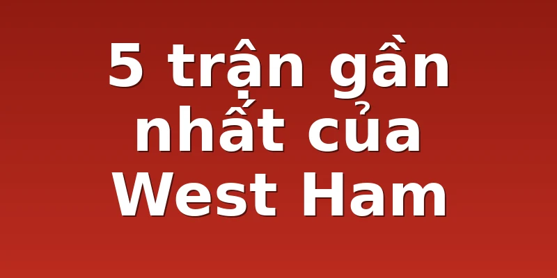 5 trận gần nhất của West Ham
