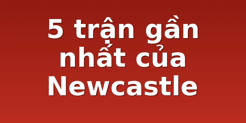 5 trận gần nhất của Newcastle