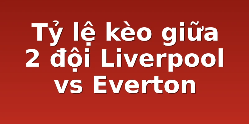 Tỷ lệ kèo giữa 2 đội Liverpool vs Everton