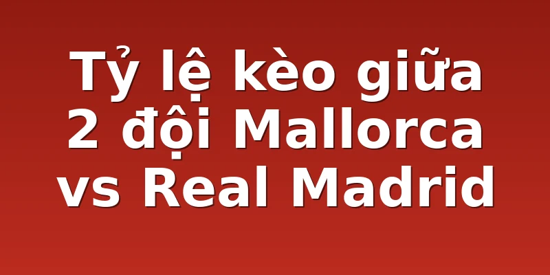 Tỷ lệ kèo giữa 2 đội Mallorca vs Real Madrid