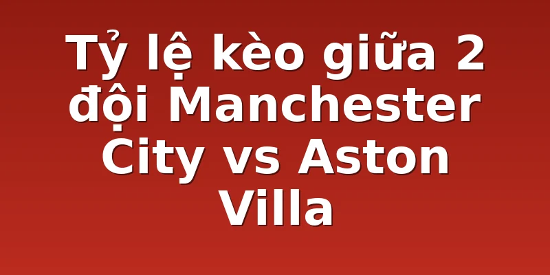 Tỷ lệ kèo giữa 2 đội Manchester City vs Aston Villa