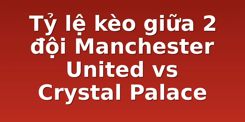 Tỷ lệ kèo giữa 2 đội Manchester United vs Crystal Palace