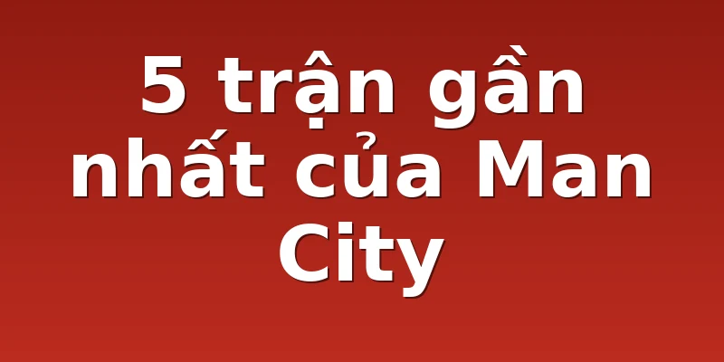 5 trận gần nhất của Man City