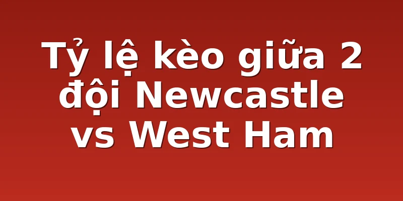 Tỷ lệ kèo giữa 2 đội Newcastle vs West Ham