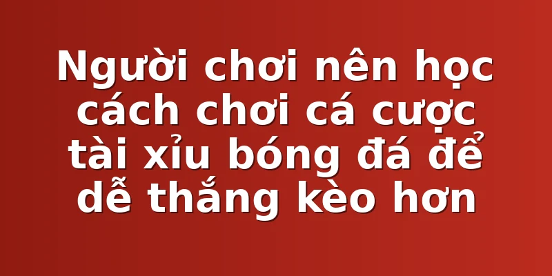 Người chơi nên học cách chơi cá cược tài xỉu bóng đá để dễ thắng kèo hơn