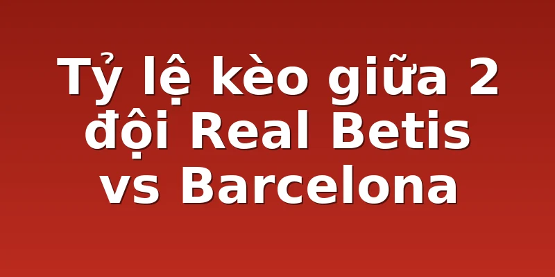 Tỷ lệ kèo giữa 2 đội Real Betis vs Barcelona