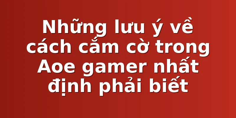 Những lưu ý về cách cắm cờ trong Aoe gamer nhất định phải biết