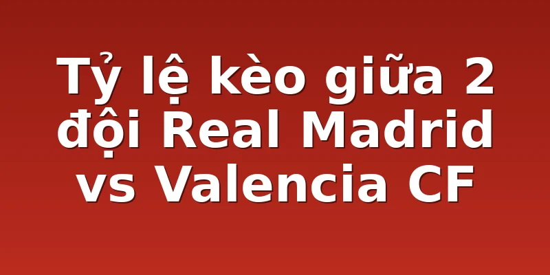 Tỷ lệ kèo giữa 2 đội Real Madrid vs Valencia CF