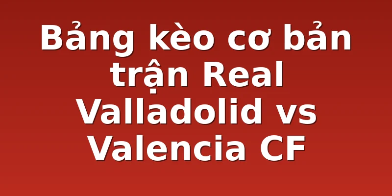 Bảng kèo cơ bản trận Real Valladolid vs Valencia CF