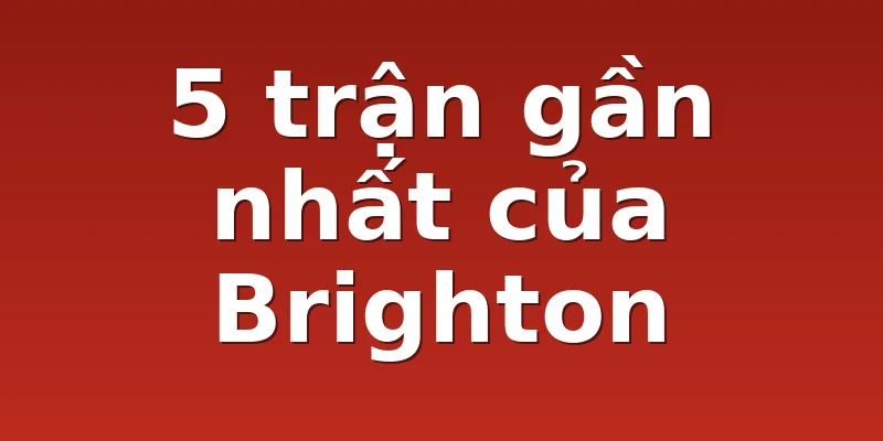 5 trận gần nhất của Brighton