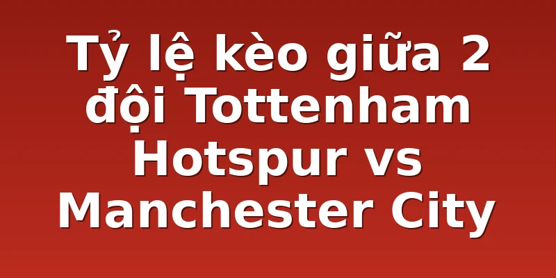 Tỷ lệ kèo giữa 2 đội Tottenham Hotspur vs Manchester City