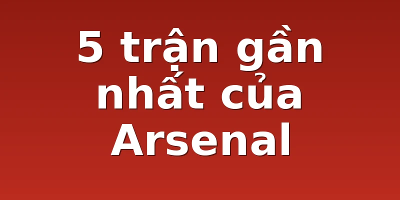 5 trận gần nhất của Arsenal