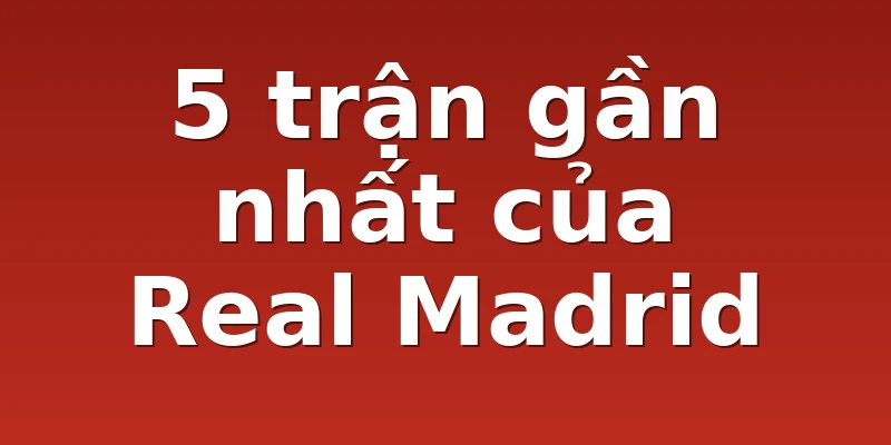 5 trận gần nhất của Real Madrid