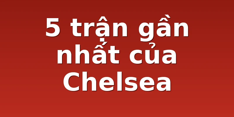5 trận gần nhất của Chelsea