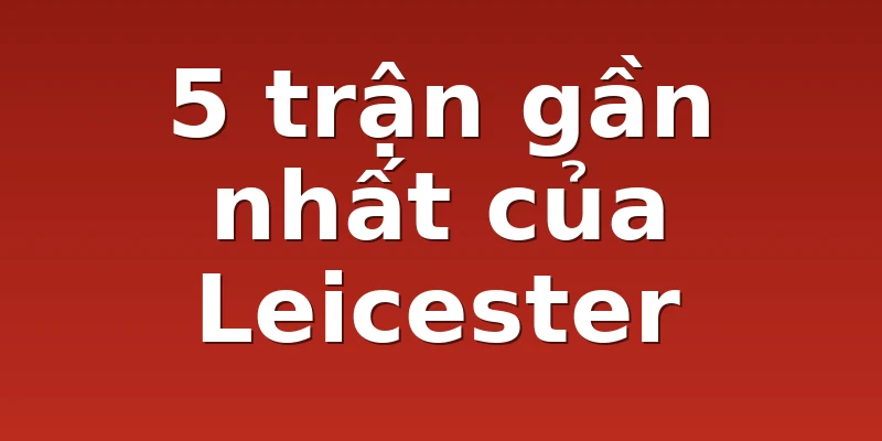 5 trận gần nhất của Leicester