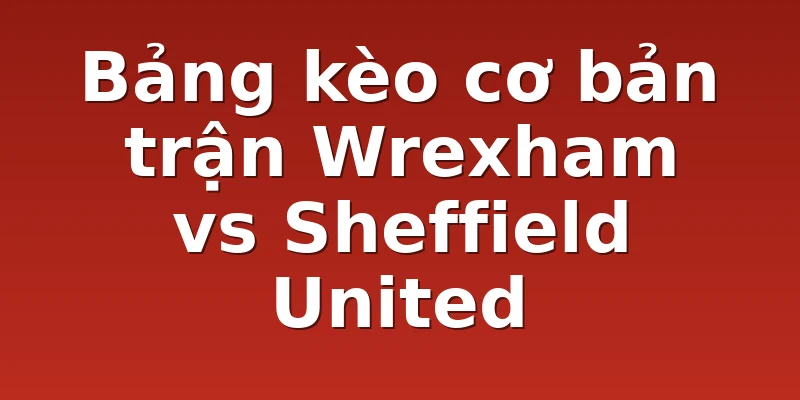Bảng kèo cơ bản trận Wrexham vs Sheffield United