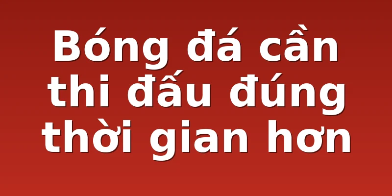 Bóng đá cần thi đấu đúng thời gian hơn