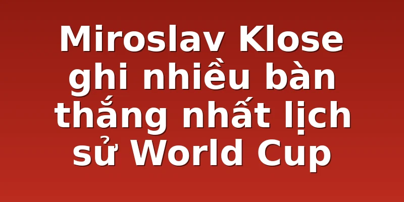 Miroslav Klose ghi nhiều bàn thắng nhất lịch sử World Cup