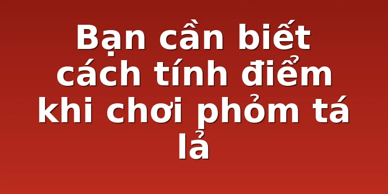 Bạn cần biết cách tính điểm khi chơi phỏm tá lả