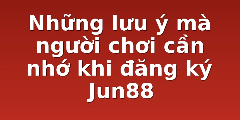 Những lưu ý mà người chơi cần nhớ khi đăng ký Jun88