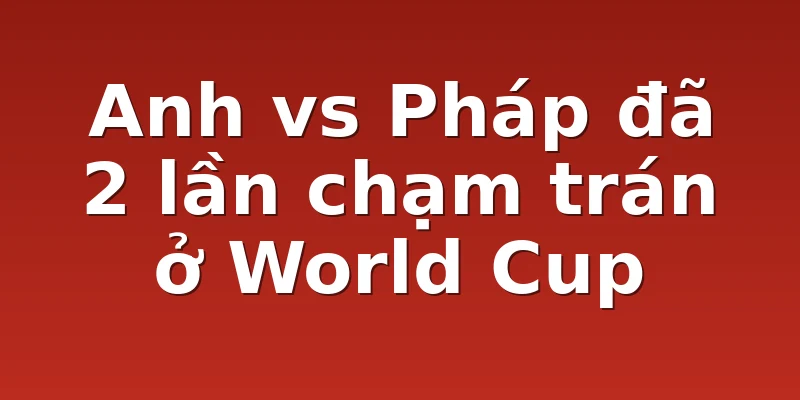 Anh vs Pháp đã 2 lần chạm trán ở World Cup