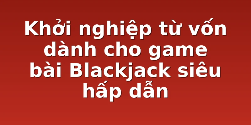 Khởi nghiệp từ vốn dành cho game bài Blackjack siêu hấp dẫn