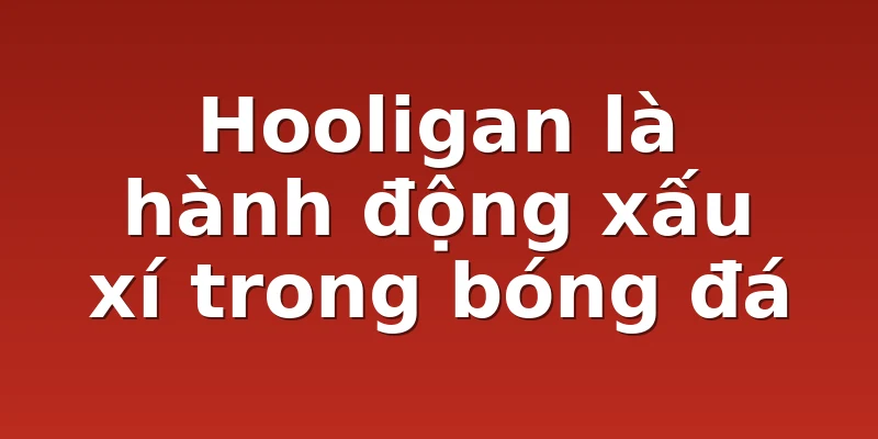 Hooligan là hành động xấu xí trong bóng đá