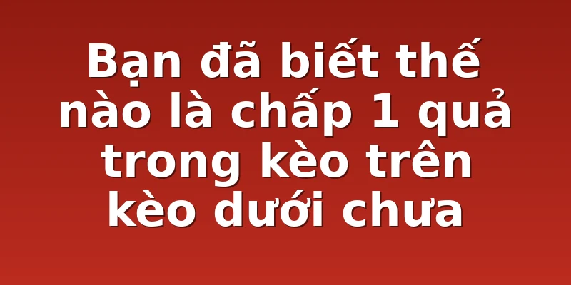 Bạn đã biết thế nào là chấp 1 quả trong kèo trên kèo dưới chưa