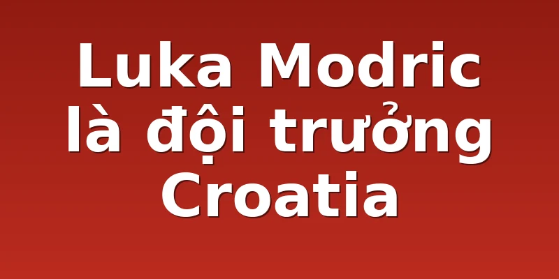 Luka Modric là đội trưởng Croatia