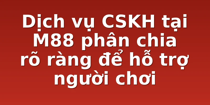 Dịch vụ CSKH tại M88 phân chia rõ ràng để hỗ trợ người chơi