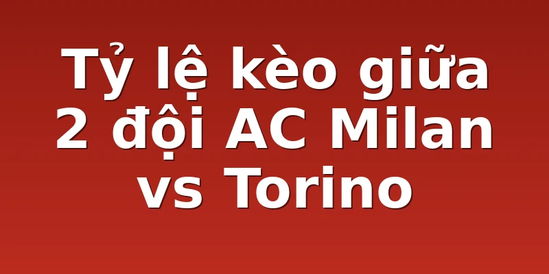 Tỷ lệ kèo giữa 2 đội AC Milan vs Torino