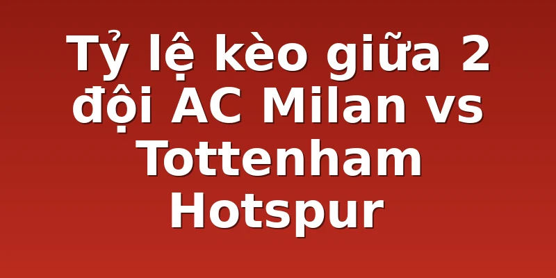 Tỷ lệ kèo giữa 2 đội AC Milan vs Tottenham Hotspur
