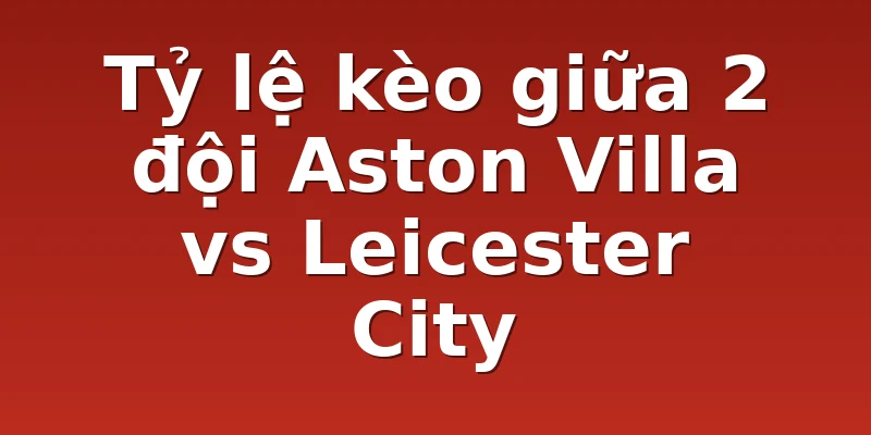 Tỷ lệ kèo giữa 2 đội Aston Villa vs Leicester City