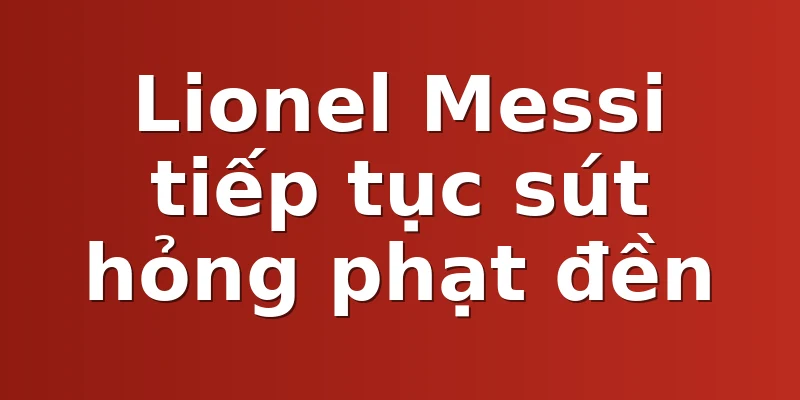 Lionel Messi tiếp tục sút hỏng phạt đền
