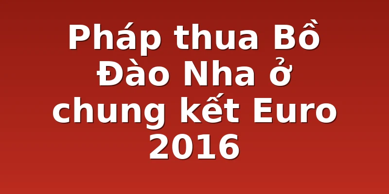 Pháp thua Bồ Đào Nha ở chung kết Euro 2016